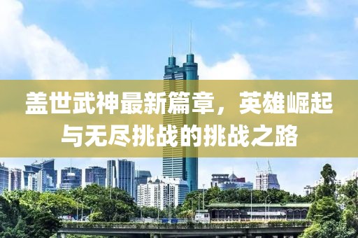 蓋世武神最新篇章，英雄崛起與無(wú)盡挑戰(zhàn)的挑戰(zhàn)之路