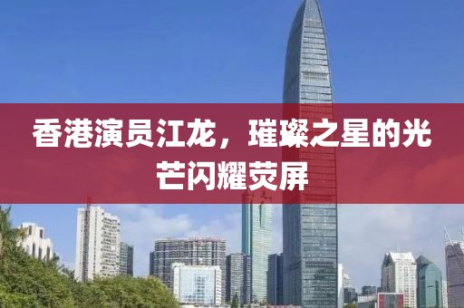 香港演員江龍，璀璨之星的光芒閃耀熒屏