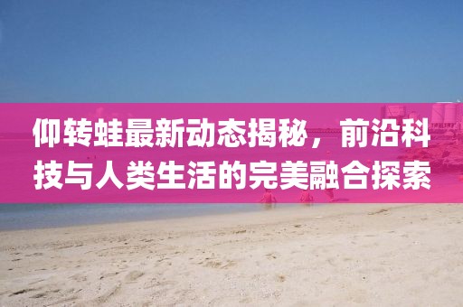仰轉(zhuǎn)蛙最新動(dòng)態(tài)揭秘，前沿科技與人類生活的完美融合探索