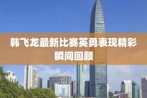 韓飛龍最新比賽英勇表現(xiàn)精彩瞬間回顧
