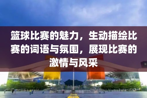 籃球比賽的魅力，生動描繪比賽的詞語與氛圍，展現(xiàn)比賽的激情與風(fēng)采