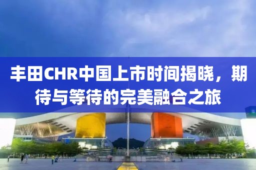 豐田CHR中國上市時間揭曉，期待與等待的完美融合之旅