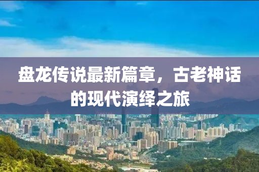 盤龍傳說最新篇章，古老神話的現(xiàn)代演繹之旅