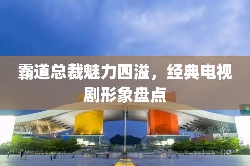 霸道總裁魅力四溢，經(jīng)典電視劇形象盤點(diǎn)