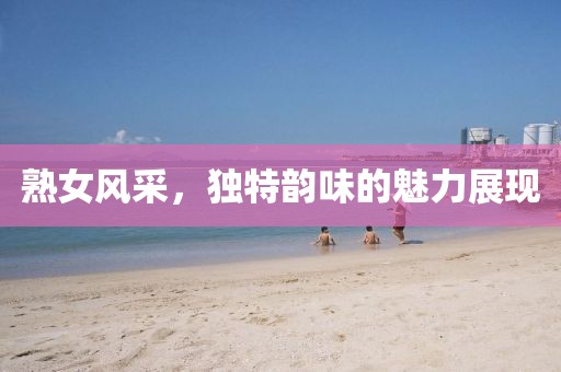 熟女風(fēng)采，獨(dú)特韻味的魅力展現(xiàn)