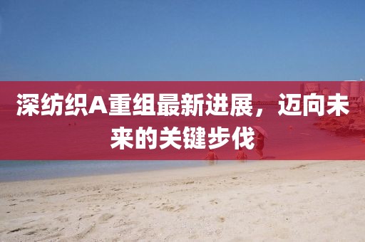 深紡織A重組最新進(jìn)展，邁向未來(lái)的關(guān)鍵步伐