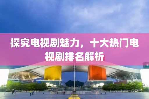 探究電視劇魅力，十大熱門電視劇排名解析