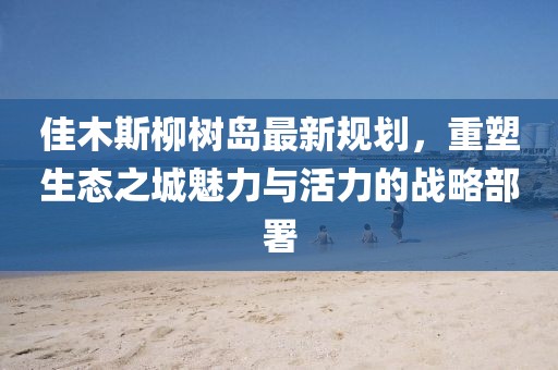 佳木斯柳樹島最新規(guī)劃，重塑生態(tài)之城魅力與活力的戰(zhàn)略部署
