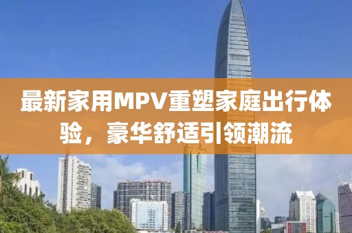 最新家用MPV重塑家庭出行體驗，豪華舒適引領(lǐng)潮流