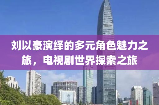 劉以豪演繹的多元角色魅力之旅，電視劇世界探索之旅