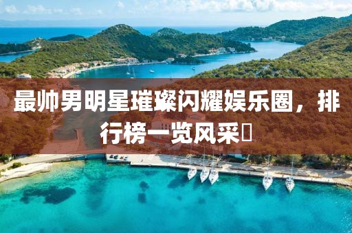 最帥男明星璀璨閃耀娛樂圈，排行榜一覽風(fēng)采?