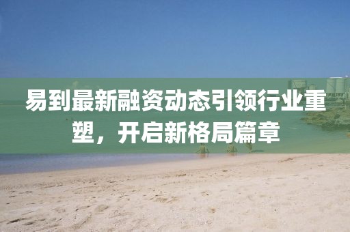 易到最新融資動態(tài)引領(lǐng)行業(yè)重塑，開啟新格局篇章