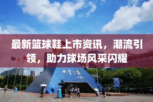 最新籃球鞋上市資訊，潮流引領(lǐng)，助力球場風(fēng)采閃耀