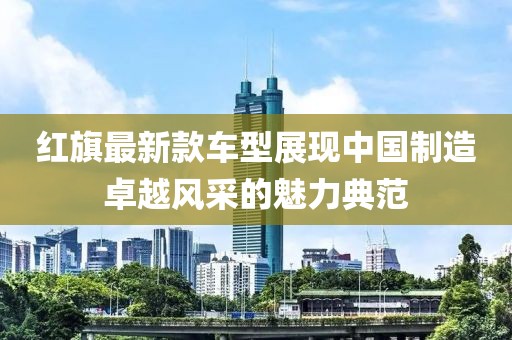 紅旗最新款車型展現(xiàn)中國(guó)制造卓越風(fēng)采的魅力典范