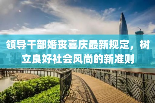 領(lǐng)導(dǎo)干部婚喪喜慶最新規(guī)定，樹立良好社會風(fēng)尚的新準(zhǔn)則