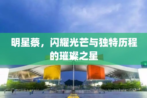 明星蔡，閃耀光芒與獨(dú)特歷程的璀璨之星