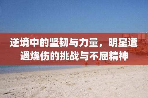 逆境中的堅韌與力量，明星遭遇燒傷的挑戰(zhàn)與不屈精神