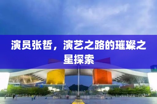 演員張哲，演藝之路的璀璨之星探索