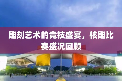雕刻藝術(shù)的競技盛宴，核雕比賽盛況回顧