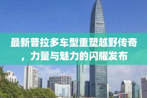 最新普拉多車型重塑越野傳奇，力量與魅力的閃耀發(fā)布