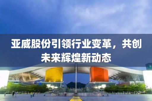亞威股份引領(lǐng)行業(yè)變革，共創(chuàng)未來輝煌新動態(tài)