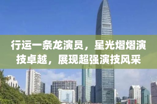 行運一條龍演員，星光熠熠演技卓越，展現(xiàn)超強(qiáng)演技風(fēng)采