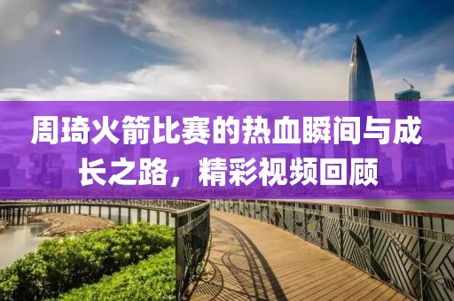 周琦火箭比賽的熱血瞬間與成長(zhǎng)之路，精彩視頻回顧
