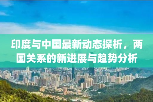 印度與中國最新動態(tài)探析，兩國關(guān)系的新進展與趨勢分析