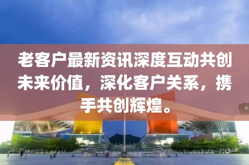 老客戶最新資訊深度互動(dòng)共創(chuàng)未來(lái)價(jià)值，深化客戶關(guān)系，攜手共創(chuàng)輝煌。