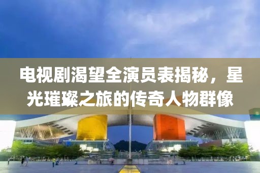 電視劇渴望全演員表揭秘，星光璀璨之旅的傳奇人物群像