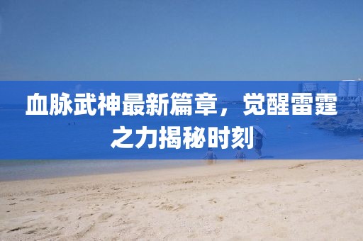 血脈武神最新篇章，覺醒雷霆之力揭秘時(shí)刻