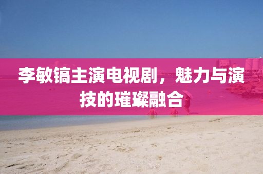 李敏鎬主演電視劇，魅力與演技的璀璨融合