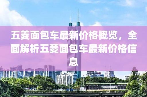 五菱面包車最新價(jià)格概覽，全面解析五菱面包車最新價(jià)格信息