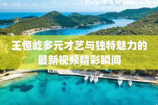 王恒屹多元才藝與獨(dú)特魅力的最新視頻精彩瞬間