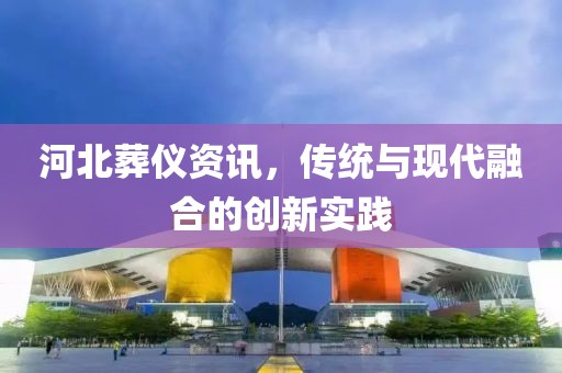 河北葬儀資訊，傳統(tǒng)與現(xiàn)代融合的創(chuàng)新實(shí)踐