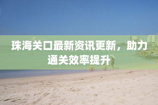 珠海關(guān)口最新資訊更新，助力通關(guān)效率提升