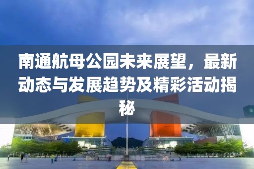 南通航母公園未來展望，最新動態(tài)與發(fā)展趨勢及精彩活動揭秘