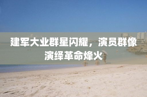 建軍大業(yè)群星閃耀，演員群像演繹革命烽火