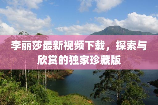 李麗莎最新視頻下載，探索與欣賞的獨家珍藏版