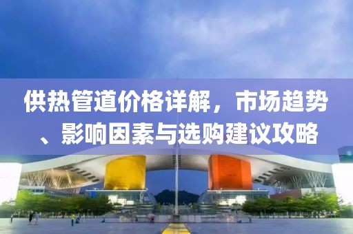 供熱管道價(jià)格詳解，市場(chǎng)趨勢(shì)、影響因素與選購(gòu)建議攻略