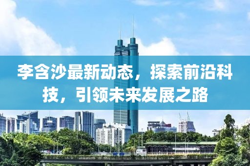 李含沙最新動態(tài)，探索前沿科技，引領(lǐng)未來發(fā)展之路