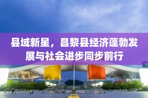 縣域新星，昌黎縣經(jīng)濟(jì)蓬勃發(fā)展與社會(huì)進(jìn)步同步前行