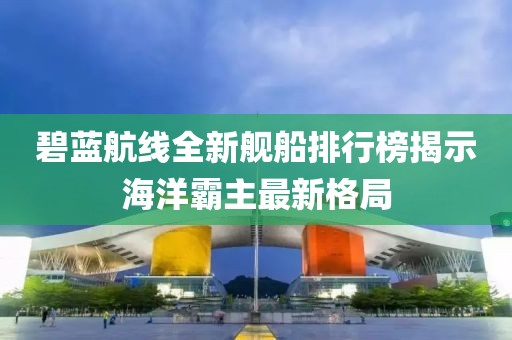 碧藍航線全新艦船排行榜揭示海洋霸主最新格局