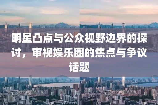 明星凸點(diǎn)與公眾視野邊界的探討，審視娛樂(lè)圈的焦點(diǎn)與爭(zhēng)議話題