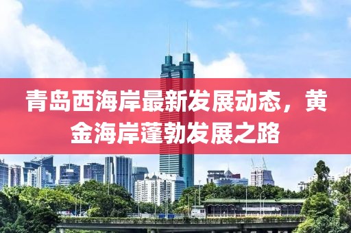 青島西海岸最新發(fā)展動態(tài)，黃金海岸蓬勃發(fā)展之路