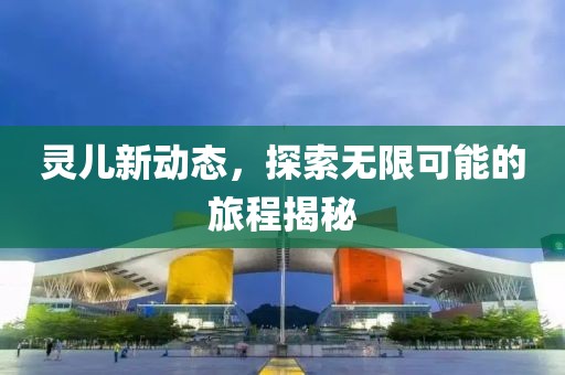 靈兒新動態(tài)，探索無限可能的旅程揭秘