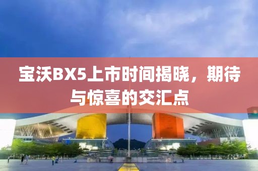寶沃BX5上市時(shí)間揭曉，期待與驚喜的交匯點(diǎn)