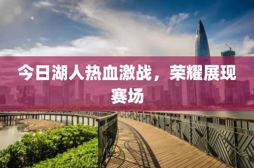 今日湖人熱血激戰(zhàn)，榮耀展現(xiàn)賽場(chǎng)