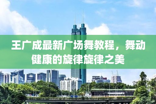 王廣成最新廣場舞教程，舞動健康的旋律旋律之美