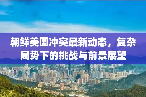 朝鮮美國(guó)沖突最新動(dòng)態(tài)，復(fù)雜局勢(shì)下的挑戰(zhàn)與前景展望